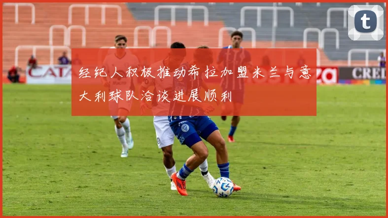 经纪人积极推动希拉加盟米兰与意大利球队洽谈进展顺利