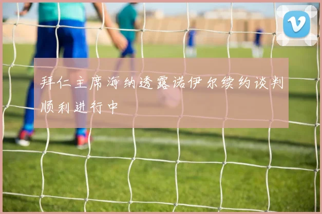 拜仁主席海纳透露诺伊尔续约谈判顺利进行中