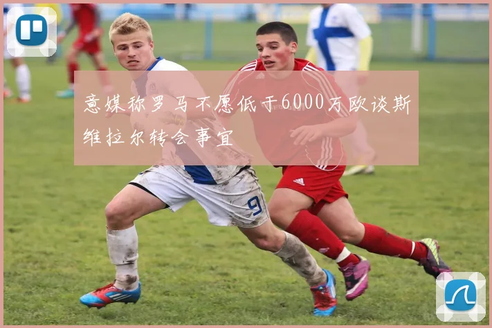 意媒称罗马不愿低于6000万欧谈斯维拉尔转会事宜