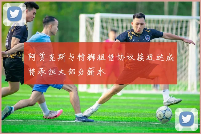 阿贾克斯与特狮租借协议接近达成将承担大部分薪水