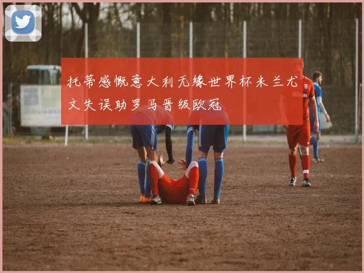 托蒂感慨意大利无缘世界杯米兰尤文失误助罗马晋级欧冠
