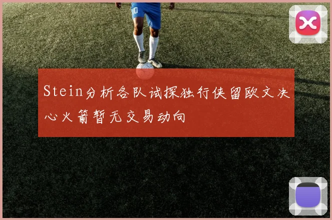 Stein分析各队试探独行侠留欧文决心火箭暂无交易动向