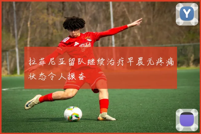 拉菲尼亚留队继续治疗早晨无疼痛状态令人振奋