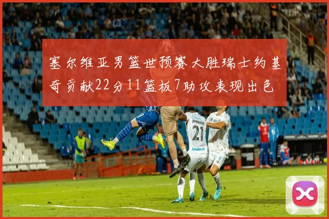 塞尔维亚男篮世预赛大胜瑞士约基奇贡献22分11篮板7助攻表现出色