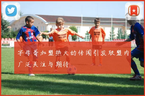 字母哥加盟热火的传闻引发联盟内广泛关注与期待
