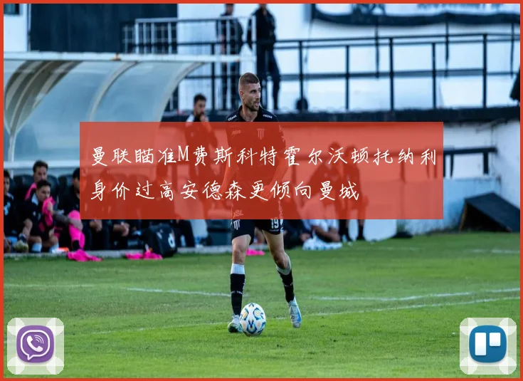 曼联瞄准M费斯科特霍尔沃顿托纳利身价过高安德森更倾向曼城