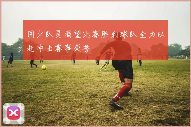 国少队员渴望比赛胜利球队全力以赴冲击赛事荣誉