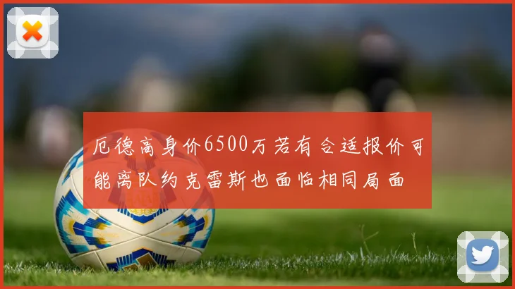 厄德高身价6500万若有合适报价可能离队约克雷斯也面临相同局面