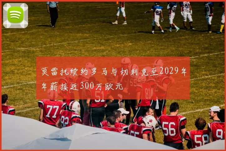 莫雷托续约罗马与切利克至2029年年薪接近300万欧元