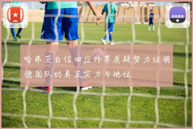 哈弗茨自信回应外界质疑努力证明德国队的真正实力与地位