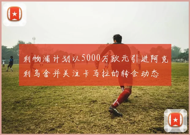 利物浦计划以5000万欧元引进阿克利乌舍并关注卡马拉的转会动态