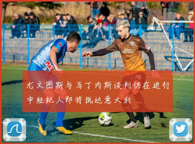 尤文图斯与马丁内斯谈判仍在进行中经纪人即将抵达意大利