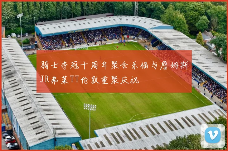 骑士夺冠十周年聚会乐福与詹姆斯JR弗莱TT伦敦重聚庆祝