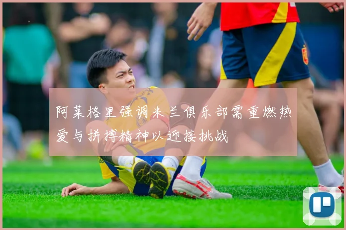 阿莱格里强调米兰俱乐部需重燃热爱与拼搏精神以迎接挑战