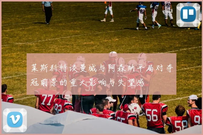 莱斯科特谈曼城与阿森纳平局对夺冠前景的重大影响与失望感