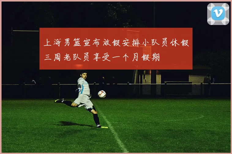 上海男篮宣布放假安排小队员休假三周老队员享受一个月假期