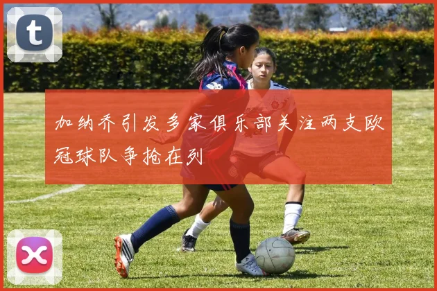 加纳乔引发多家俱乐部关注两支欧冠球队争抢在列